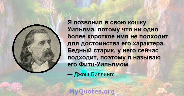 Я позвонил в свою кошку Уильяма, потому что ни одно более короткое имя не подходит для достоинства его характера. Бедный старик, у него сейчас подходит, поэтому я называю его Фитц-Уильямом.