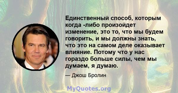 Единственный способ, которым когда -либо произойдет изменение, это то, что мы будем говорить, и мы должны знать, что это на самом деле оказывает влияние. Потому что у нас гораздо больше силы, чем мы думаем, я думаю.