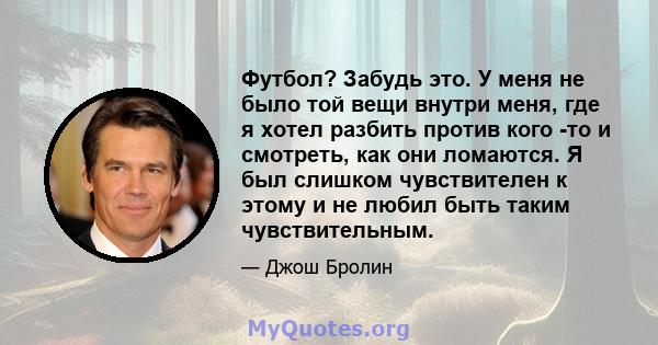 Футбол? Забудь это. У меня не было той вещи внутри меня, где я хотел разбить против кого -то и смотреть, как они ломаются. Я был слишком чувствителен к этому и не любил быть таким чувствительным.