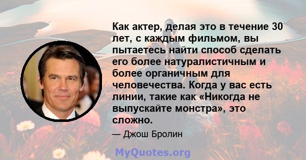 Как актер, делая это в течение 30 лет, с каждым фильмом, вы пытаетесь найти способ сделать его более натуралистичным и более органичным для человечества. Когда у вас есть линии, такие как «Никогда не выпускайте