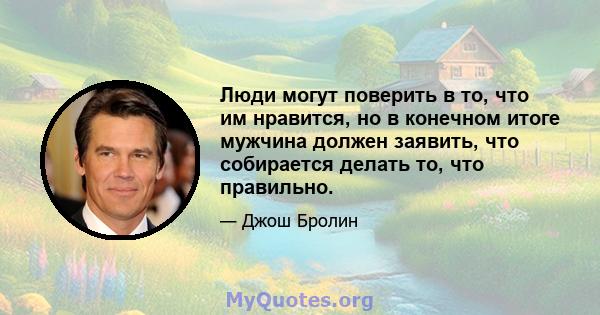 Люди могут поверить в то, что им нравится, но в конечном итоге мужчина должен заявить, что собирается делать то, что правильно.