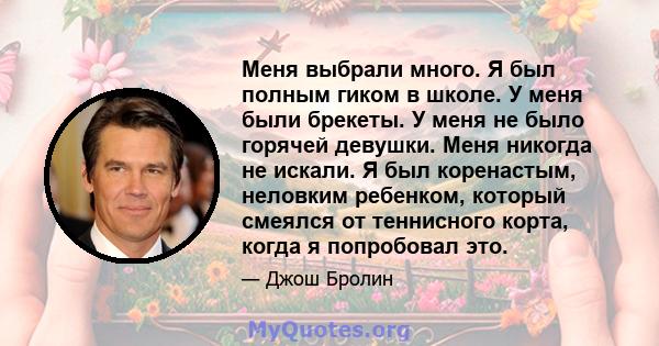 Меня выбрали много. Я был полным гиком в школе. У меня были брекеты. У меня не было горячей девушки. Меня никогда не искали. Я был коренастым, неловким ребенком, который смеялся от теннисного корта, когда я попробовал