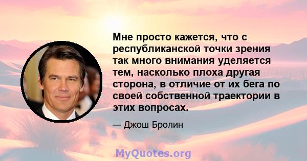 Мне просто кажется, что с республиканской точки зрения так много внимания уделяется тем, насколько плоха другая сторона, в отличие от их бега по своей собственной траектории в этих вопросах.