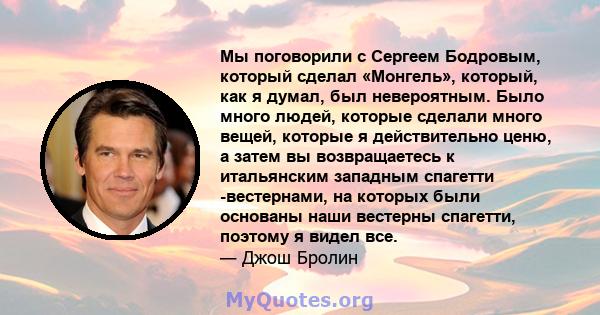 Мы поговорили с Сергеем Бодровым, который сделал «Монгель», который, как я думал, был невероятным. Было много людей, которые сделали много вещей, которые я действительно ценю, а затем вы возвращаетесь к итальянским