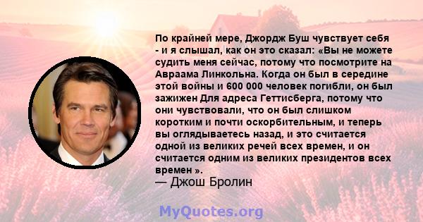 По крайней мере, Джордж Буш чувствует себя - и я слышал, как он это сказал: «Вы не можете судить меня сейчас, потому что посмотрите на Авраама Линкольна. Когда он был в середине этой войны и 600 000 человек погибли, он