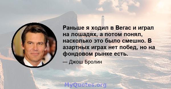 Раньше я ходил в Вегас и играл на лошадях, а потом понял, насколько это было смешно. В азартных играх нет побед, но на фондовом рынке есть.