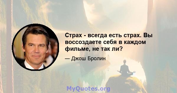 Страх - всегда есть страх. Вы воссоздаете себя в каждом фильме, не так ли?