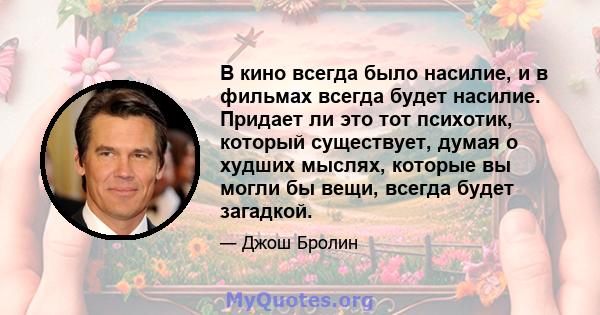 В кино всегда было насилие, и в фильмах всегда будет насилие. Придает ли это тот психотик, который существует, думая о худших мыслях, которые вы могли бы вещи, всегда будет загадкой.