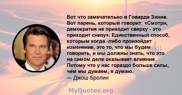 Вот что замечательно в Говарде Зинне. Вот парень, который говорит: «Смотри, демократия не приходит сверху - это приходит снизу». Единственный способ, которым когда -либо произойдет изменение, это то, что мы будем