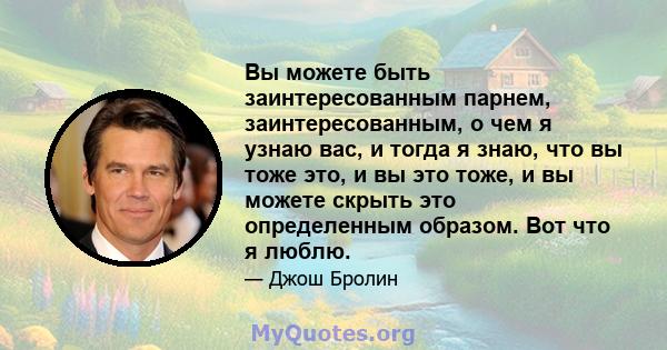 Вы можете быть заинтересованным парнем, заинтересованным, о чем я узнаю вас, и тогда я знаю, что вы тоже это, и вы это тоже, и вы можете скрыть это определенным образом. Вот что я люблю.