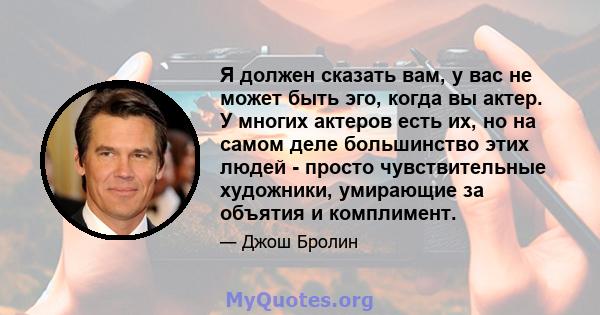 Я должен сказать вам, у вас не может быть эго, когда вы актер. У многих актеров есть их, но на самом деле большинство этих людей - просто чувствительные художники, умирающие за объятия и комплимент.