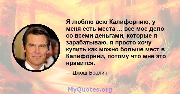 Я люблю всю Калифорнию, у меня есть места ... все мое дело со всеми деньгами, которые я зарабатываю, я просто хочу купить как можно больше мест в Калифорнии, потому что мне это нравится.