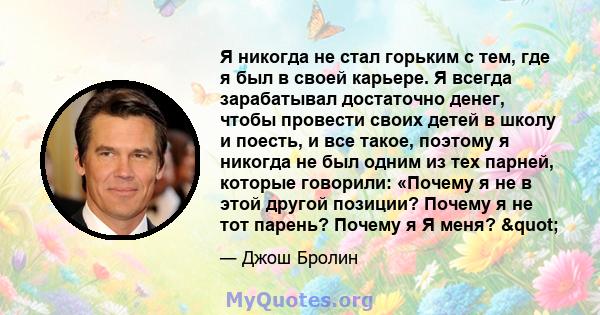 Я никогда не стал горьким с тем, где я был в своей карьере. Я всегда зарабатывал достаточно денег, чтобы провести своих детей в школу и поесть, и все такое, поэтому я никогда не был одним из тех парней, которые