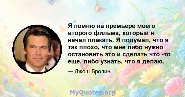 Я помню на премьере моего второго фильма, который я начал плакать. Я подумал, что я так плохо, что мне либо нужно остановить это и сделать что -то еще, либо узнать, что я делаю.