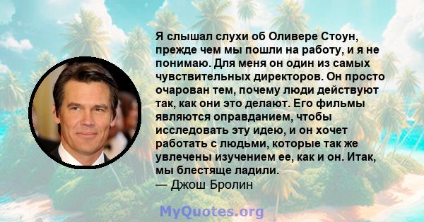 Я слышал слухи об Оливере Стоун, прежде чем мы пошли на работу, и я не понимаю. Для меня он один из самых чувствительных директоров. Он просто очарован тем, почему люди действуют так, как они это делают. Его фильмы