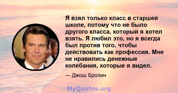 Я взял только класс в старшей школе, потому что не было другого класса, который я хотел взять. Я любил это, но я всегда был против того, чтобы действовать как профессия. Мне не нравились денежные колебания, которые я