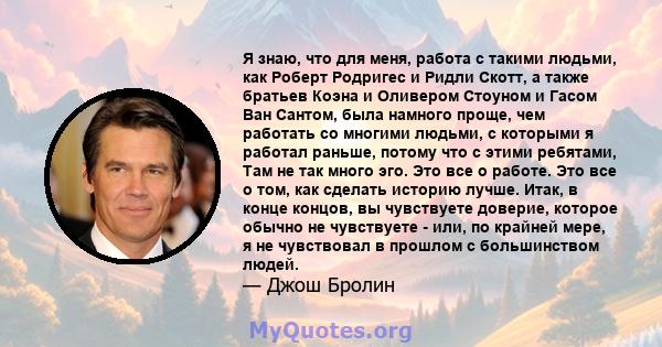 Я знаю, что для меня, работа с такими людьми, как Роберт Родригес и Ридли Скотт, а также братьев Коэна и Оливером Стоуном и Гасом Ван Сантом, была намного проще, чем работать со многими людьми, с которыми я работал