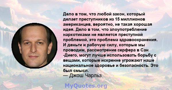 Дело в том, что любой закон, который делает преступников из 15 миллионов американцев, вероятно, не такая хорошая идея. Дело в том, что злоупотребление наркотиками не является преступной проблемой, это проблема