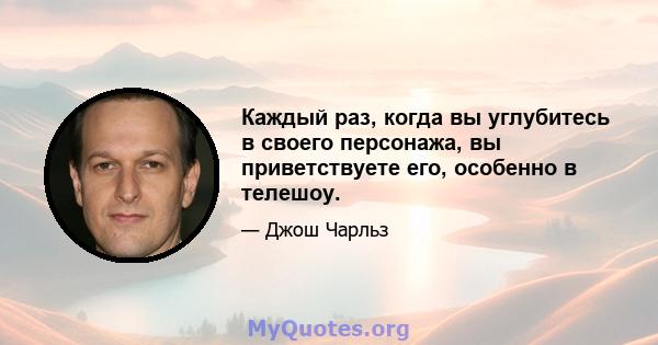 Каждый раз, когда вы углубитесь в своего персонажа, вы приветствуете его, особенно в телешоу.