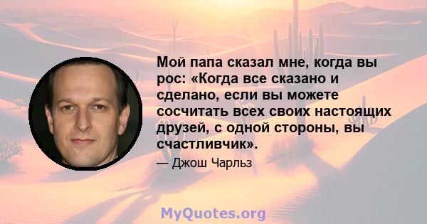 Мой папа сказал мне, когда вы рос: «Когда все сказано и сделано, если вы можете сосчитать всех своих настоящих друзей, с одной стороны, вы счастливчик».