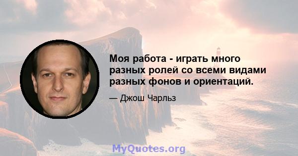 Моя работа - играть много разных ролей со всеми видами разных фонов и ориентаций.