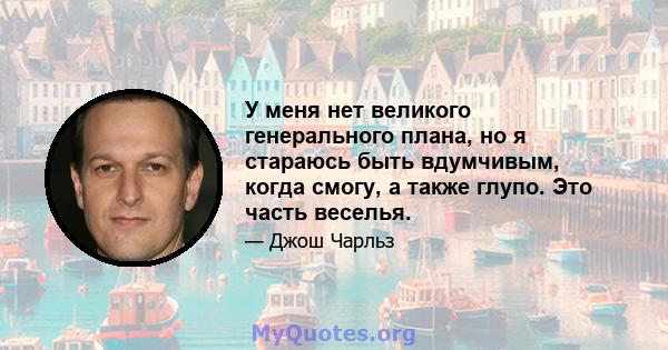 У меня нет великого генерального плана, но я стараюсь быть вдумчивым, когда смогу, а также глупо. Это часть веселья.