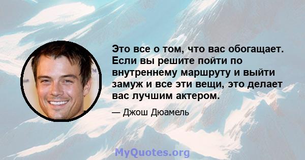 Это все о том, что вас обогащает. Если вы решите пойти по внутреннему маршруту и ​​выйти замуж и все эти вещи, это делает вас лучшим актером.