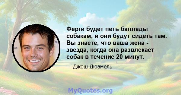 Ферги будет петь баллады собакам, и они будут сидеть там. Вы знаете, что ваша жена - звезда, когда она развлекает собак в течение 20 минут.