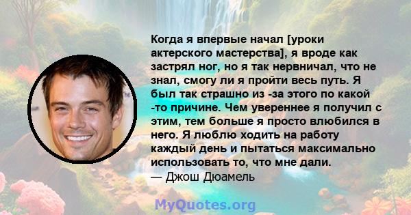 Когда я впервые начал [уроки актерского мастерства], я вроде как застрял ног, но я так нервничал, что не знал, смогу ли я пройти весь путь. Я был так страшно из -за этого по какой -то причине. Чем увереннее я получил с