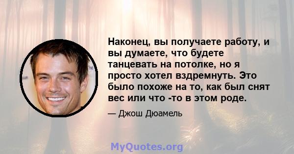 Наконец, вы получаете работу, и вы думаете, что будете танцевать на потолке, но я просто хотел вздремнуть. Это было похоже на то, как был снят вес или что -то в этом роде.