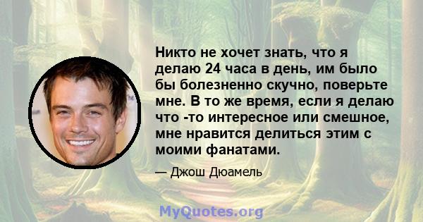 Никто не хочет знать, что я делаю 24 часа в день, им было бы болезненно скучно, поверьте мне. В то же время, если я делаю что -то интересное или смешное, мне нравится делиться этим с моими фанатами.