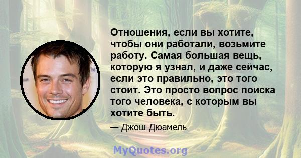 Отношения, если вы хотите, чтобы они работали, возьмите работу. Самая большая вещь, которую я узнал, и даже сейчас, если это правильно, это того стоит. Это просто вопрос поиска того человека, с которым вы хотите быть.