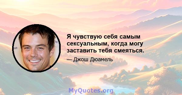 Я чувствую себя самым сексуальным, когда могу заставить тебя смеяться.