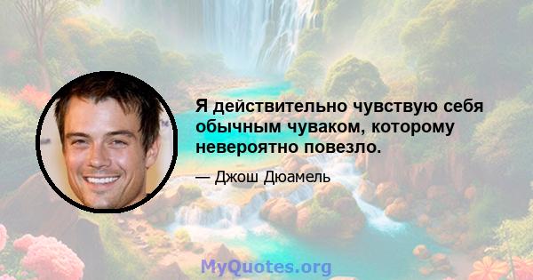 Я действительно чувствую себя обычным чуваком, которому невероятно повезло.