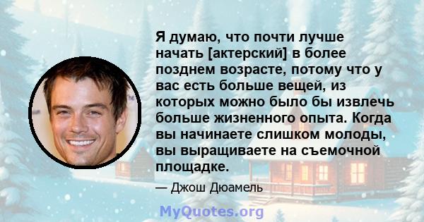 Я думаю, что почти лучше начать [актерский] в более позднем возрасте, потому что у вас есть больше вещей, из которых можно было бы извлечь больше жизненного опыта. Когда вы начинаете слишком молоды, вы выращиваете на