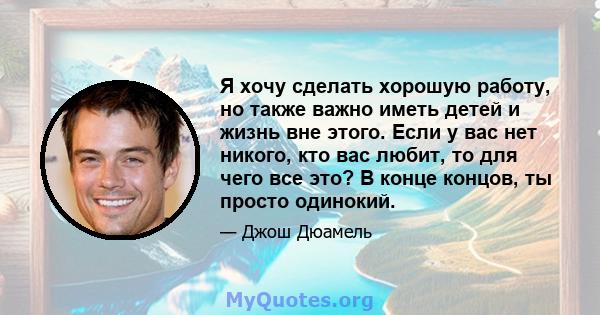 Я хочу сделать хорошую работу, но также важно иметь детей и жизнь вне этого. Если у вас нет никого, кто вас любит, то для чего все это? В конце концов, ты просто одинокий.