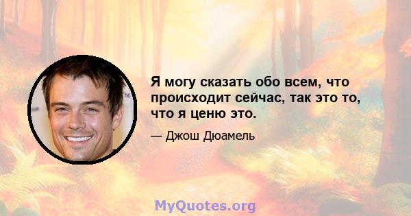 Я могу сказать обо всем, что происходит сейчас, так это то, что я ценю это.