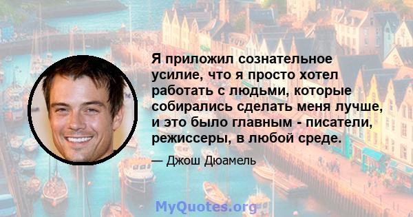 Я приложил сознательное усилие, что я просто хотел работать с людьми, которые собирались сделать меня лучше, и это было главным - писатели, режиссеры, в любой среде.