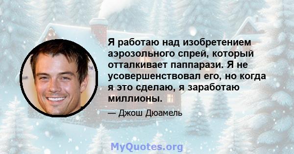 Я работаю над изобретением аэрозольного спрей, который отталкивает паппарази. Я не усовершенствовал его, но когда я это сделаю, я заработаю миллионы.