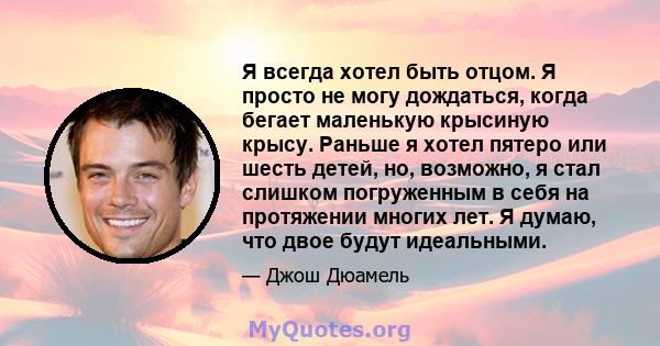 Я всегда хотел быть отцом. Я просто не могу дождаться, когда бегает маленькую крысиную крысу. Раньше я хотел пятеро или шесть детей, но, возможно, я стал слишком погруженным в себя на протяжении многих лет. Я думаю, что 