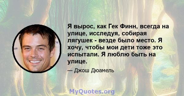 Я вырос, как Гек Финн, всегда на улице, исследуя, собирая лягушек - везде было место. Я хочу, чтобы мои дети тоже это испытали. Я люблю быть на улице.