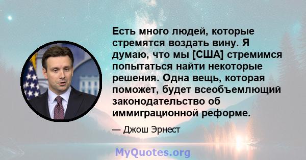 Есть много людей, которые стремятся воздать вину. Я думаю, что мы [США] стремимся попытаться найти некоторые решения. Одна вещь, которая поможет, будет всеобъемлющий законодательство об иммиграционной реформе.