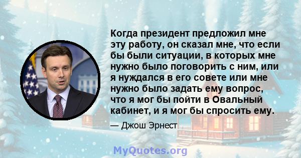 Когда президент предложил мне эту работу, он сказал мне, что если бы были ситуации, в которых мне нужно было поговорить с ним, или я нуждался в его совете или мне нужно было задать ему вопрос, что я мог бы пойти в