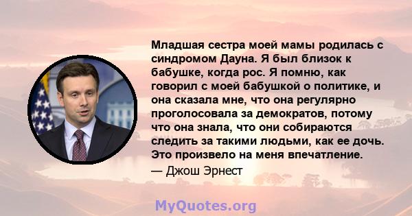 Младшая сестра моей мамы родилась с синдромом Дауна. Я был близок к бабушке, когда рос. Я помню, как говорил с моей бабушкой о политике, и она сказала мне, что она регулярно проголосовала за демократов, потому что она