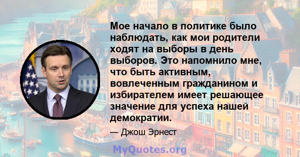 Мое начало в политике было наблюдать, как мои родители ходят на выборы в день выборов. Это напомнило мне, что быть активным, вовлеченным гражданином и избирателем имеет решающее значение для успеха нашей демократии.