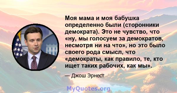 Моя мама и моя бабушка определенно были (сторонники демократа). Это не чувство, что «ну, мы голосуем за демократов, несмотря ни на что», но это было своего рода смысл, что «демократы, как правило, те, кто ищет таких