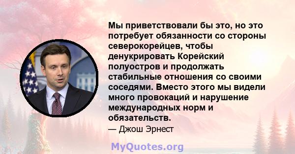 Мы приветствовали бы это, но это потребует обязанности со стороны северокорейцев, чтобы денукрировать Корейский полуостров и продолжать стабильные отношения со своими соседями. Вместо этого мы видели много провокаций и