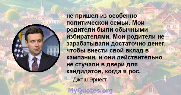 не пришел из особенно политической семьи. Мои родители были обычными избирателями. Мои родители не зарабатывали достаточно денег, чтобы внести свой вклад в кампании, и они действительно не стучали в двери для