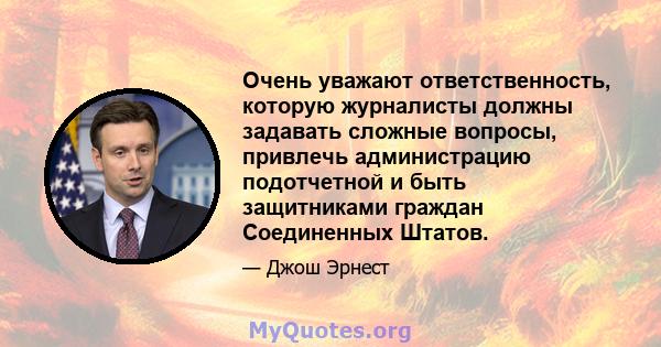 Очень уважают ответственность, которую журналисты должны задавать сложные вопросы, привлечь администрацию подотчетной и быть защитниками граждан Соединенных Штатов.