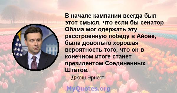 В начале кампании всегда был этот смысл, что если бы сенатор Обама мог одержать эту расстроенную победу в Айове, была довольно хорошая вероятность того, что он в конечном итоге станет президентом Соединенных Штатов.